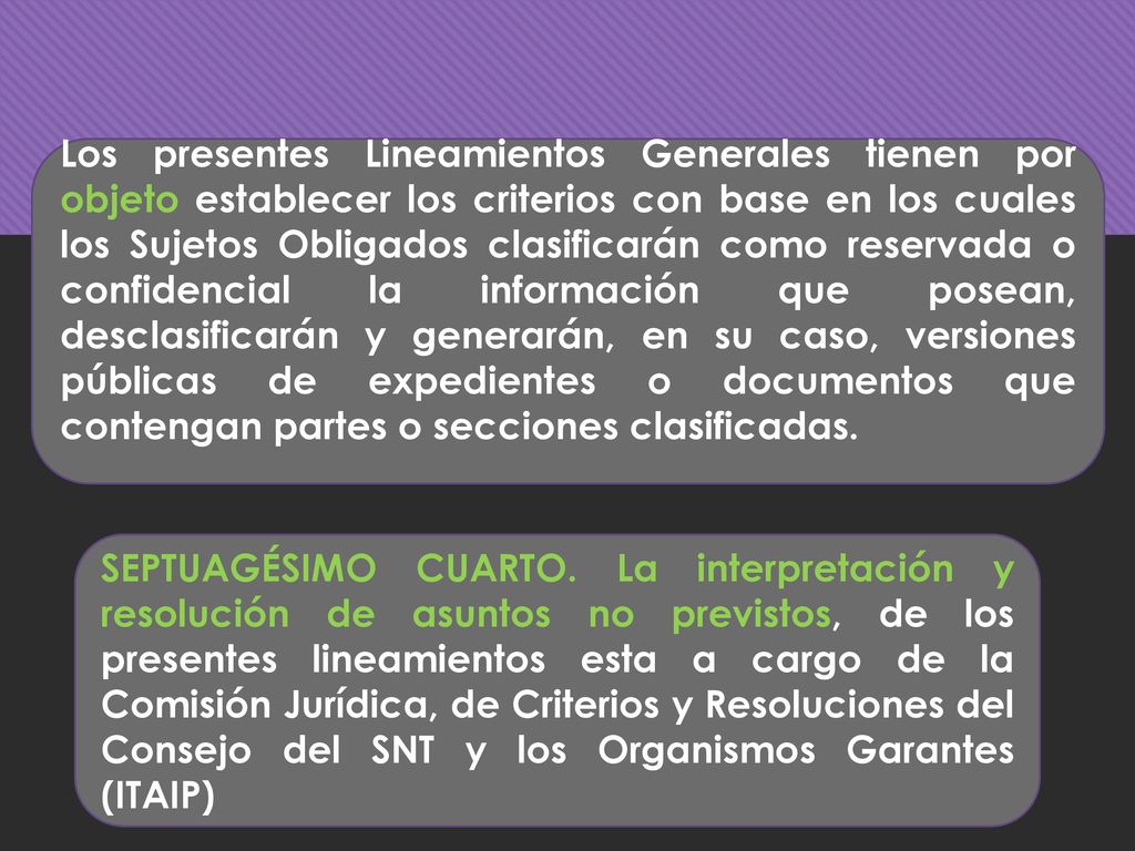 Los presentes Lineamientos Generales tienen por objeto establecer los criterios con base en los cuales los Sujetos Obligados clasificarán como reservada o confidencial la información que posean, desclasificarán y generarán, en su caso, versiones públicas de expedientes o documentos que contengan partes o secciones clasificadas.
