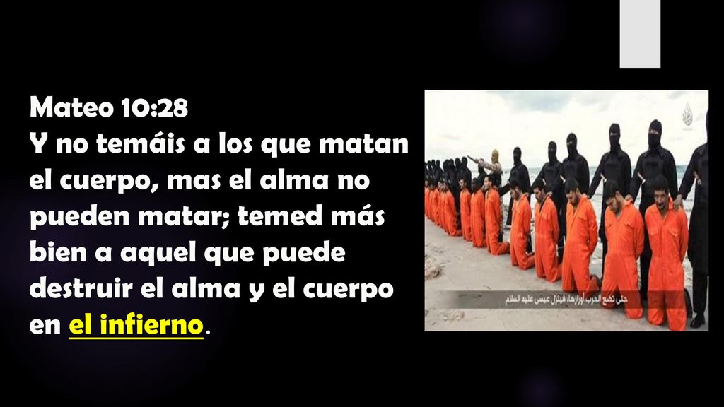 Mateo 10:28 Y no temáis a los que matan el cuerpo, mas el alma no pueden matar; temed más bien a aquel que puede destruir el alma y el cuerpo en el infierno.