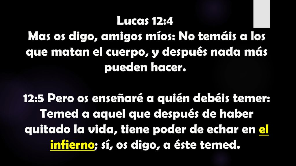 Lucas 12:4 Mas os digo, amigos míos: No temáis a los que matan el cuerpo, y después nada más pueden hacer. 12:5 Pero os enseñaré a quién debéis temer: Temed a aquel que después de haber quitado la vida, tiene poder de echar en el infierno; sí, os digo, a éste temed.