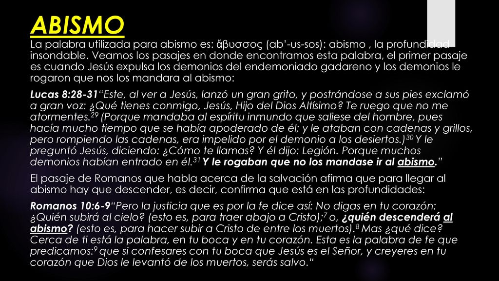 ABISMO La palabra utilizada para abismo es: ἄβυσσος (ab’-us-sos): abismo , la profundidad insondable. Veamos los pasajes en donde encontramos esta palabra, el primer pasaje es cuando Jesús expulsa los demonios del endemoniado gadareno y los demonios le rogaron que nos los mandara al abismo: