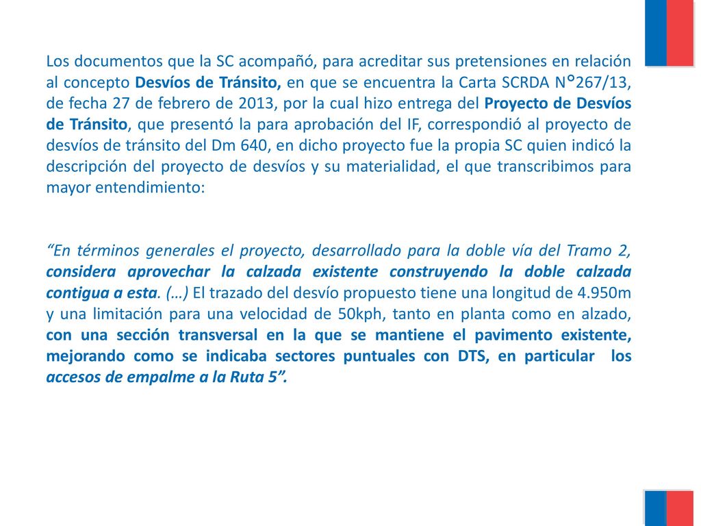 Los documentos que la SC acompañó, para acreditar sus pretensiones en relación al concepto Desvíos de Tránsito, en que se encuentra la Carta SCRDA N°267/13, de fecha 27 de febrero de 2013, por la cual hizo entrega del Proyecto de Desvíos de Tránsito, que presentó la para aprobación del IF, correspondió al proyecto de desvíos de tránsito del Dm 640, en dicho proyecto fue la propia SC quien indicó la descripción del proyecto de desvíos y su materialidad, el que transcribimos para mayor entendimiento: En términos generales el proyecto, desarrollado para la doble vía del Tramo 2, considera aprovechar la calzada existente construyendo la doble calzada contigua a esta.