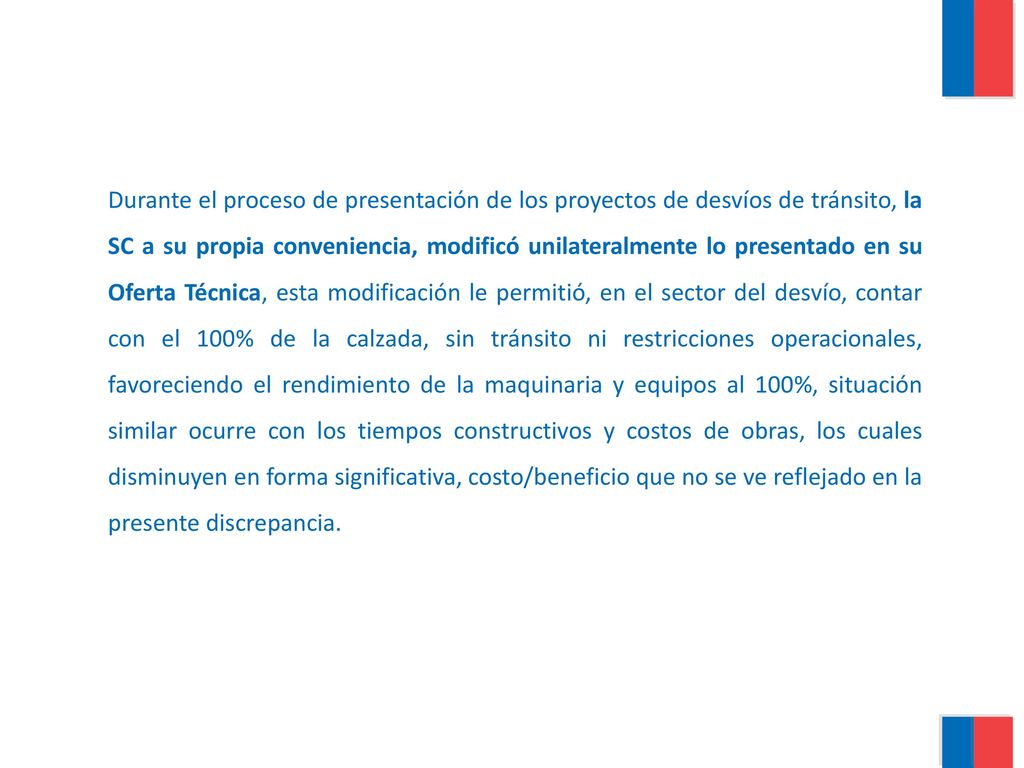 Durante el proceso de presentación de los proyectos de desvíos de tránsito, la SC a su propia conveniencia, modificó unilateralmente lo presentado en su Oferta Técnica, esta modificación le permitió, en el sector del desvío, contar con el 100% de la calzada, sin tránsito ni restricciones operacionales, favoreciendo el rendimiento de la maquinaria y equipos al 100%, situación similar ocurre con los tiempos constructivos y costos de obras, los cuales disminuyen en forma significativa, costo/beneficio que no se ve reflejado en la presente discrepancia.