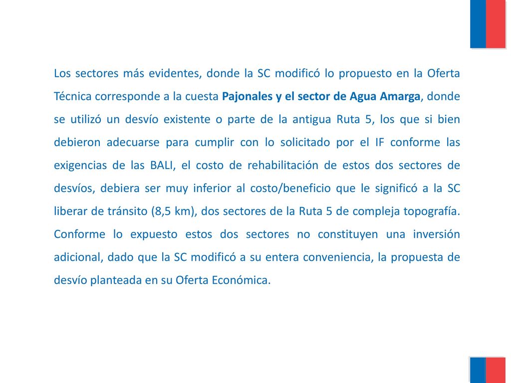 Los sectores más evidentes, donde la SC modificó lo propuesto en la Oferta Técnica corresponde a la cuesta Pajonales y el sector de Agua Amarga, donde se utilizó un desvío existente o parte de la antigua Ruta 5, los que si bien debieron adecuarse para cumplir con lo solicitado por el IF conforme las exigencias de las BALI, el costo de rehabilitación de estos dos sectores de desvíos, debiera ser muy inferior al costo/beneficio que le significó a la SC liberar de tránsito (8,5 km), dos sectores de la Ruta 5 de compleja topografía.