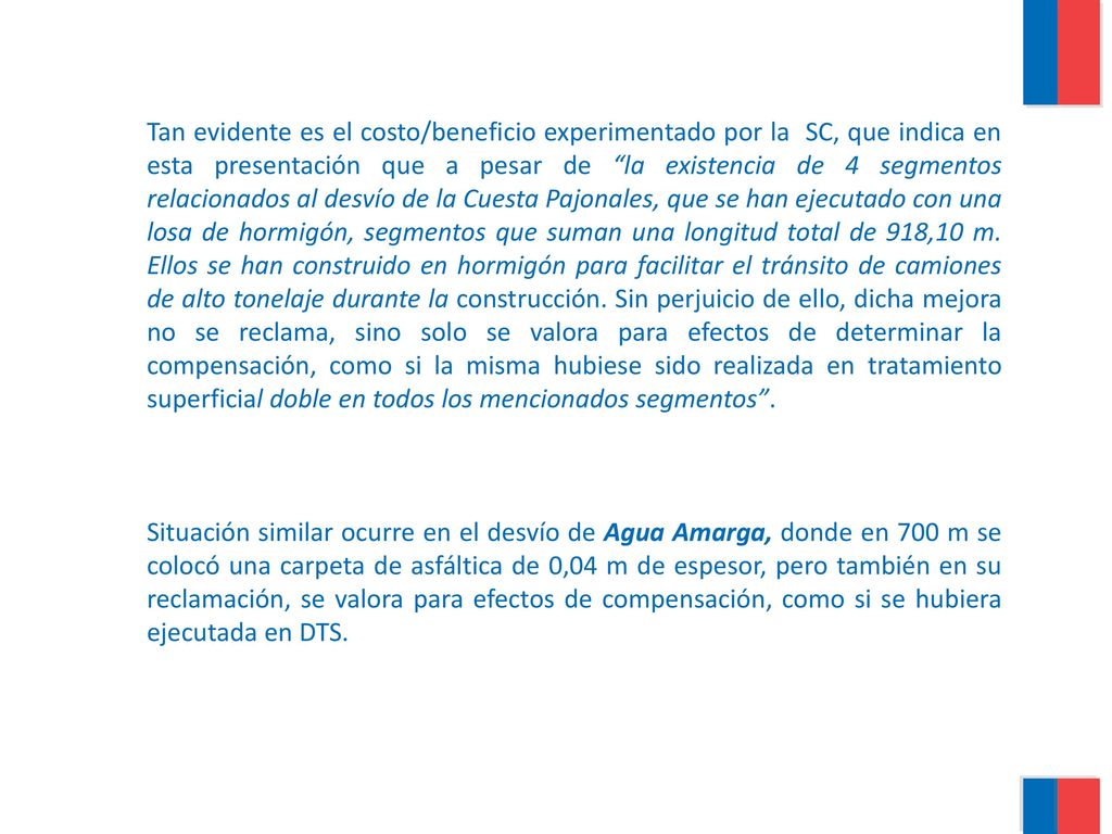 Tan evidente es el costo/beneficio experimentado por la SC, que indica en esta presentación que a pesar de la existencia de 4 segmentos relacionados al desvío de la Cuesta Pajonales, que se han ejecutado con una losa de hormigón, segmentos que suman una longitud total de 918,10 m. Ellos se han construido en hormigón para facilitar el tránsito de camiones de alto tonelaje durante la construcción. Sin perjuicio de ello, dicha mejora no se reclama, sino solo se valora para efectos de determinar la compensación, como si la misma hubiese sido realizada en tratamiento superficial doble en todos los mencionados segmentos .