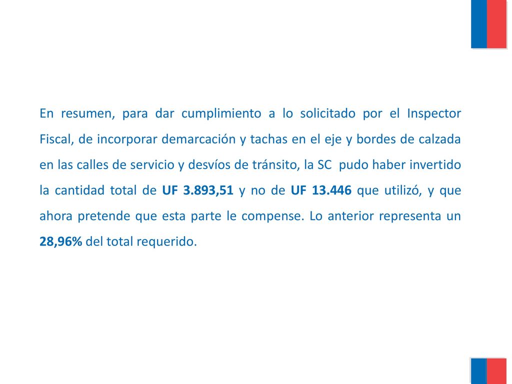 En resumen, para dar cumplimiento a lo solicitado por el Inspector Fiscal, de incorporar demarcación y tachas en el eje y bordes de calzada en las calles de servicio y desvíos de tránsito, la SC pudo haber invertido la cantidad total de UF 3.893,51 y no de UF que utilizó, y que ahora pretende que esta parte le compense.