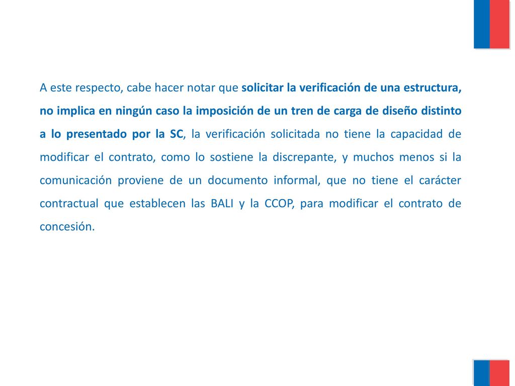 A este respecto, cabe hacer notar que solicitar la verificación de una estructura, no implica en ningún caso la imposición de un tren de carga de diseño distinto a lo presentado por la SC, la verificación solicitada no tiene la capacidad de modificar el contrato, como lo sostiene la discrepante, y muchos menos si la comunicación proviene de un documento informal, que no tiene el carácter contractual que establecen las BALI y la CCOP, para modificar el contrato de concesión.