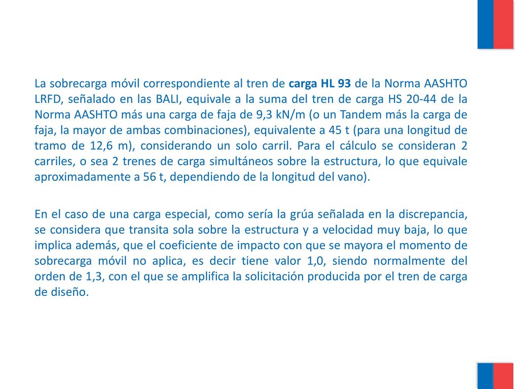 La sobrecarga móvil correspondiente al tren de carga HL 93 de la Norma AASHTO LRFD, señalado en las BALI, equivale a la suma del tren de carga HS de la Norma AASHTO más una carga de faja de 9,3 kN/m (o un Tandem más la carga de faja, la mayor de ambas combinaciones), equivalente a 45 t (para una longitud de tramo de 12,6 m), considerando un solo carril. Para el cálculo se consideran 2 carriles, o sea 2 trenes de carga simultáneos sobre la estructura, lo que equivale aproximadamente a 56 t, dependiendo de la longitud del vano).