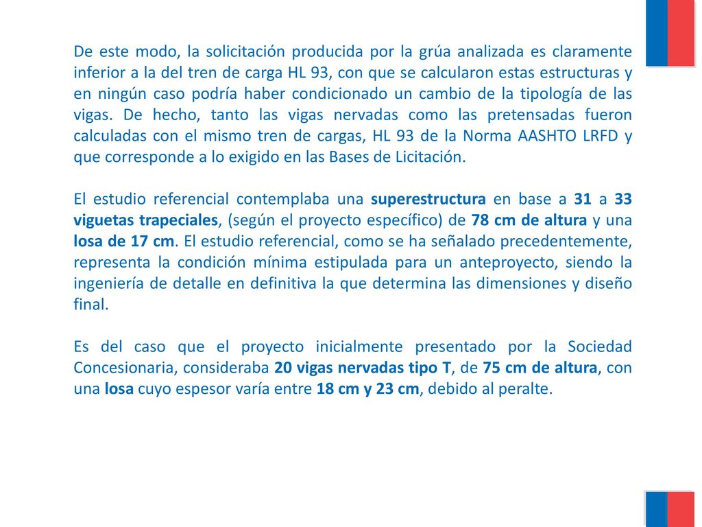 De este modo, la solicitación producida por la grúa analizada es claramente inferior a la del tren de carga HL 93, con que se calcularon estas estructuras y en ningún caso podría haber condicionado un cambio de la tipología de las vigas. De hecho, tanto las vigas nervadas como las pretensadas fueron calculadas con el mismo tren de cargas, HL 93 de la Norma AASHTO LRFD y que corresponde a lo exigido en las Bases de Licitación.