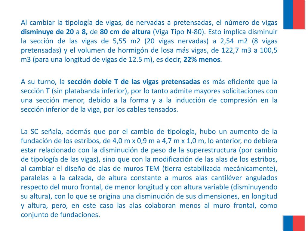 Al cambiar la tipología de vigas, de nervadas a pretensadas, el número de vigas disminuye de 20 a 8, de 80 cm de altura (Viga Tipo N-80). Esto implica disminuir la sección de las vigas de 5,55 m2 (20 vigas nervadas) a 2,54 m2 (8 vigas pretensadas) y el volumen de hormigón de losa más vigas, de 122,7 m3 a 100,5 m3 (para una longitud de vigas de 12.5 m), es decir, 22% menos.