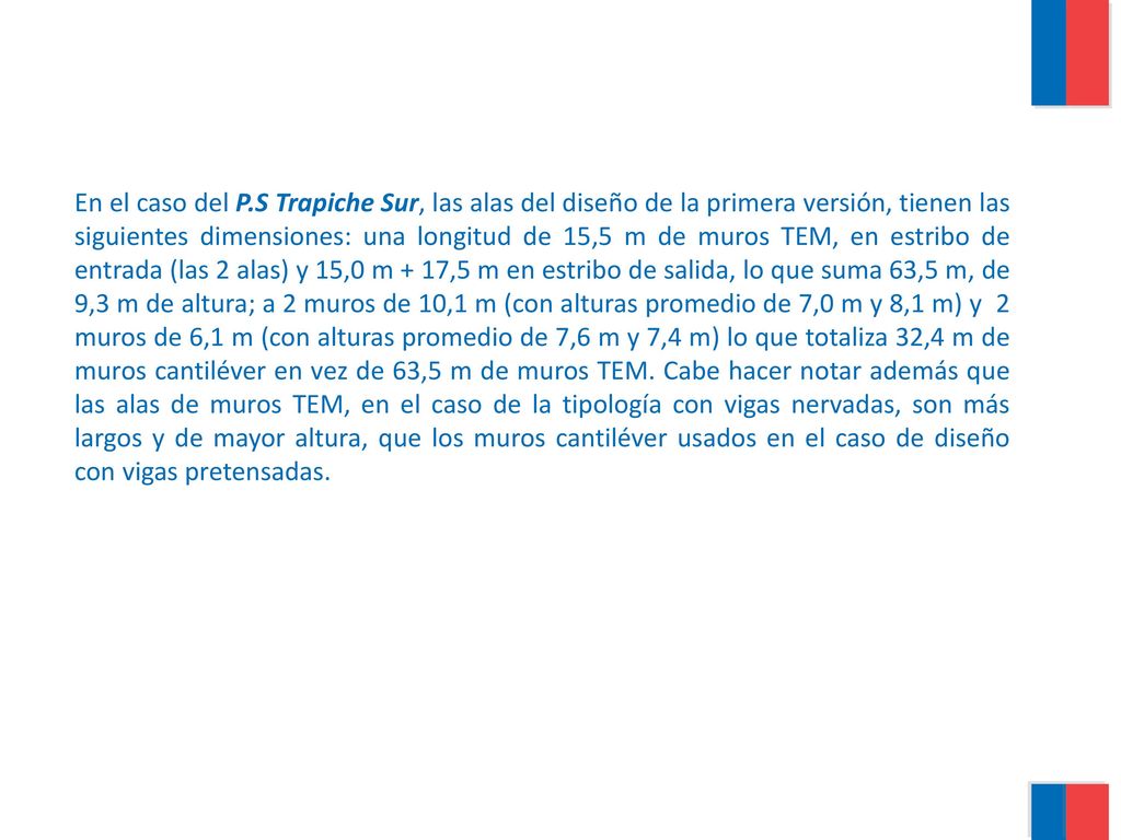 En el caso del P.S Trapiche Sur, las alas del diseño de la primera versión, tienen las siguientes dimensiones: una longitud de 15,5 m de muros TEM, en estribo de entrada (las 2 alas) y 15,0 m + 17,5 m en estribo de salida, lo que suma 63,5 m, de 9,3 m de altura; a 2 muros de 10,1 m (con alturas promedio de 7,0 m y 8,1 m) y 2 muros de 6,1 m (con alturas promedio de 7,6 m y 7,4 m) lo que totaliza 32,4 m de muros cantiléver en vez de 63,5 m de muros TEM.