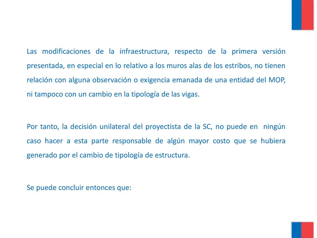 Las modificaciones de la infraestructura, respecto de la primera versión presentada, en especial en lo relativo a los muros alas de los estribos, no tienen relación con alguna observación o exigencia emanada de una entidad del MOP, ni tampoco con un cambio en la tipología de las vigas.