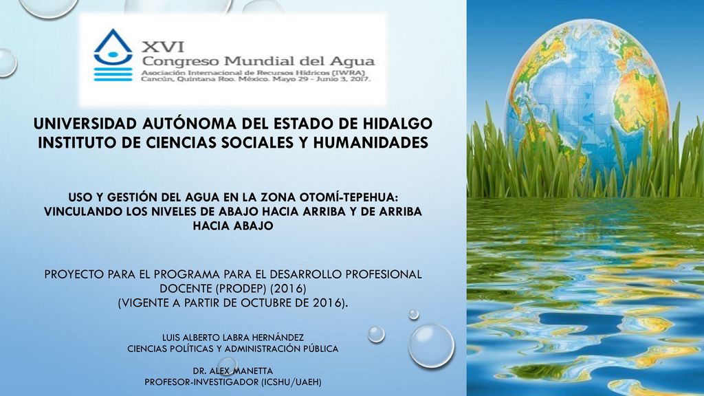 Universidad Autónoma del Estado de Hidalgo Instituto de Ciencias Sociales y Humanidades Uso y gestión del agua en la zona Otomí-Tepehua: Vinculando los niveles de abajo hacia arriba y de arriba hacia abajo Proyecto para el Programa para el Desarrollo Profesional Docente (Prodep) (2016) (Vigente a partir de octubre de 2016).