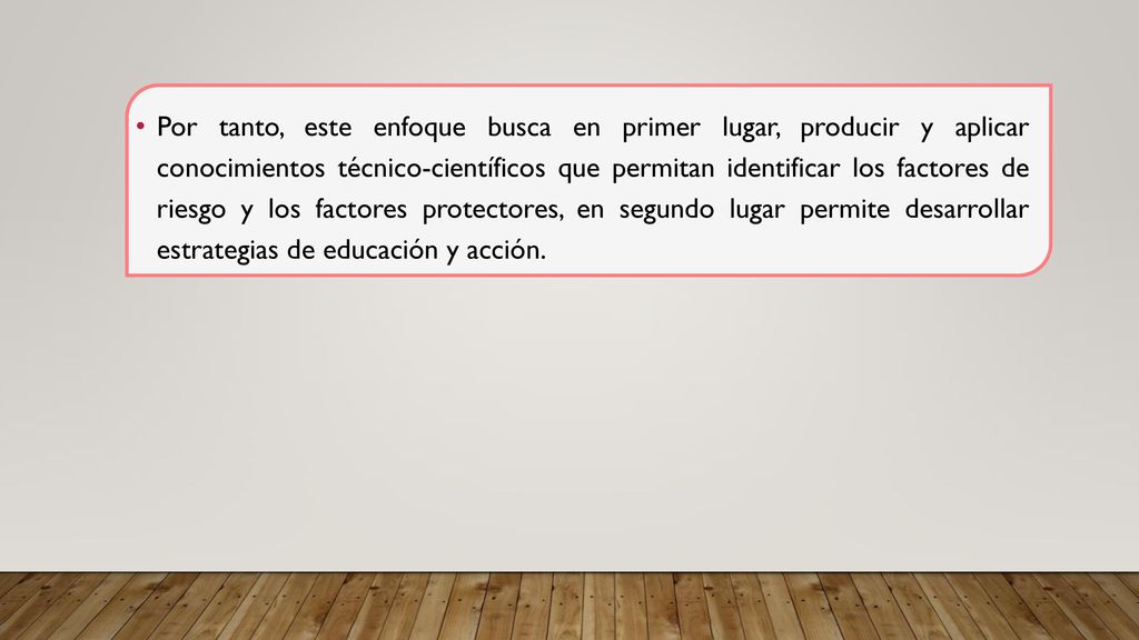 Por tanto, este enfoque busca en primer lugar, producir y aplicar conocimientos técnico-científicos que permitan identificar los factores de riesgo y los factores protectores, en segundo lugar permite desarrollar estrategias de educación y acción.