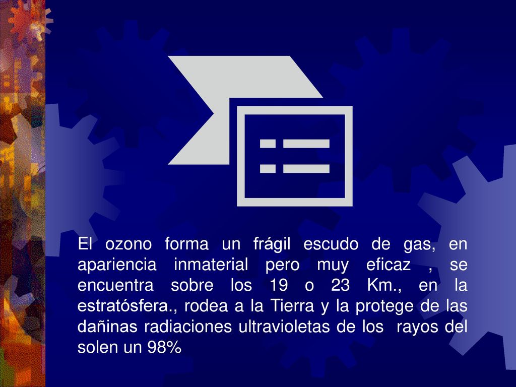 El ozono forma un frágil escudo de gas, en apariencia inmaterial pero muy eficaz , se encuentra sobre los 19 o 23 Km., en la estratósfera., rodea a la Tierra y la protege de las dañinas radiaciones ultravioletas de los rayos del solen un 98%