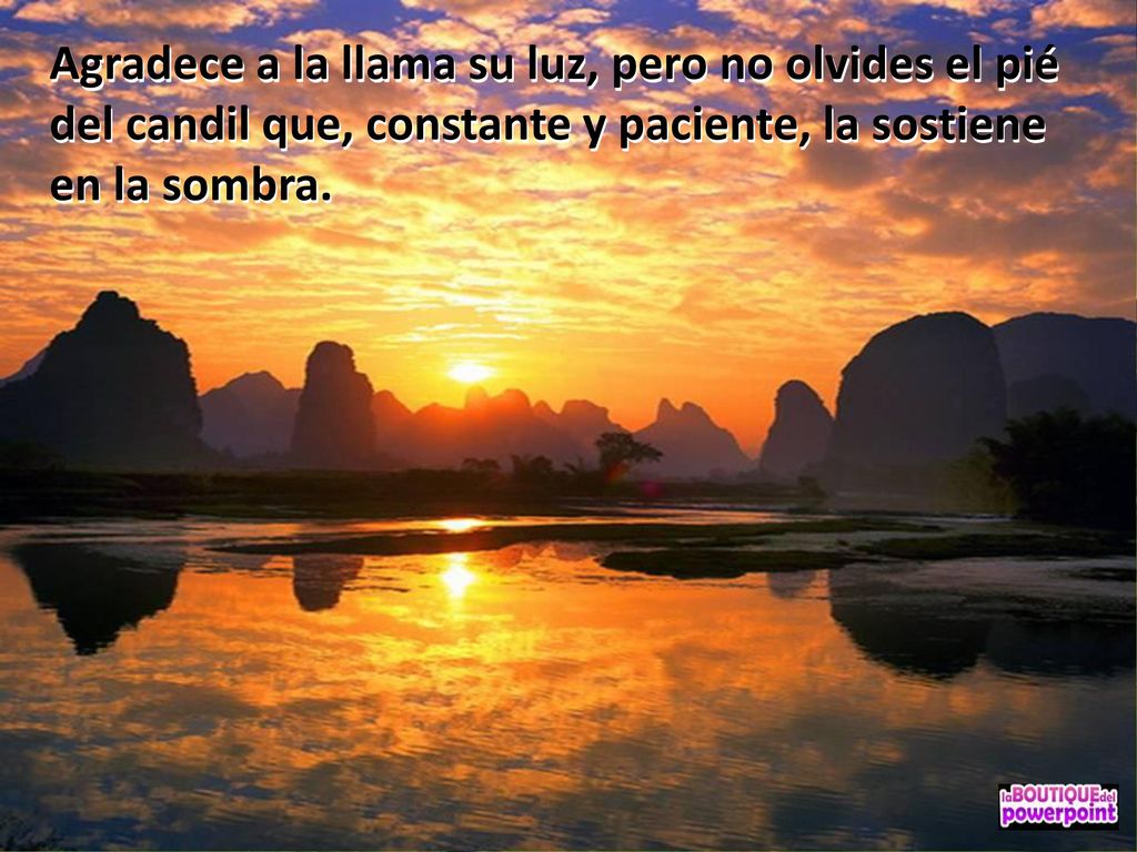 Agradece a la llama su luz, pero no olvides el pié del candil que, constante y paciente, la sostiene en la sombra.