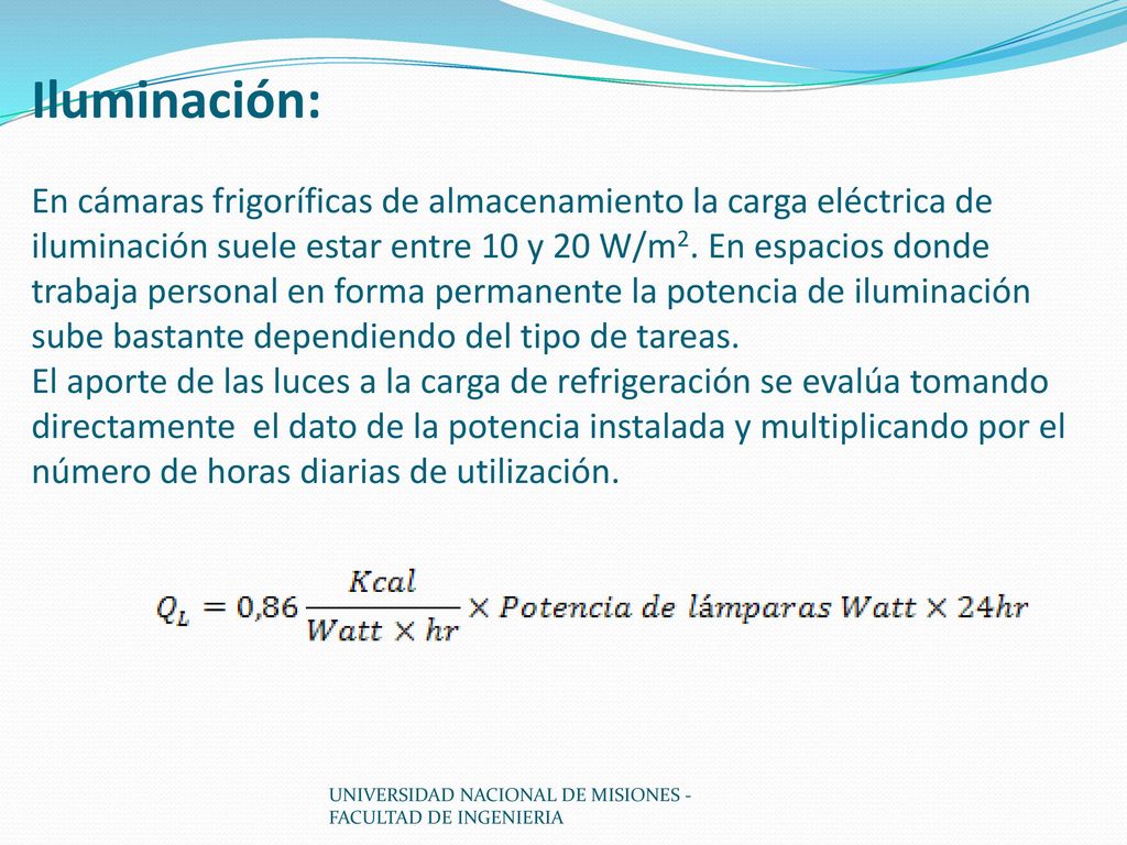 Iluminación: En cámaras frigoríficas de almacenamiento la carga eléctrica de iluminación suele estar entre 10 y 20 W/m2. En espacios donde trabaja personal en forma permanente la potencia de iluminación sube bastante dependiendo del tipo de tareas. El aporte de las luces a la carga de refrigeración se evalúa tomando directamente el dato de la potencia instalada y multiplicando por el número de horas diarias de utilización.