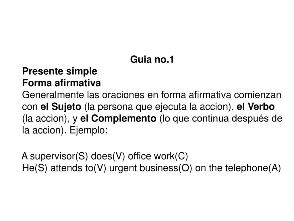 Guia no.1 Presente simple Forma afirmativa Generalmente las oraciones en forma afirmativa comienzan con el Sujeto (la persona que ejecuta la accion), el Verbo (la accion), y el Complemento (lo que continua después de la accion). Ejemplo:
