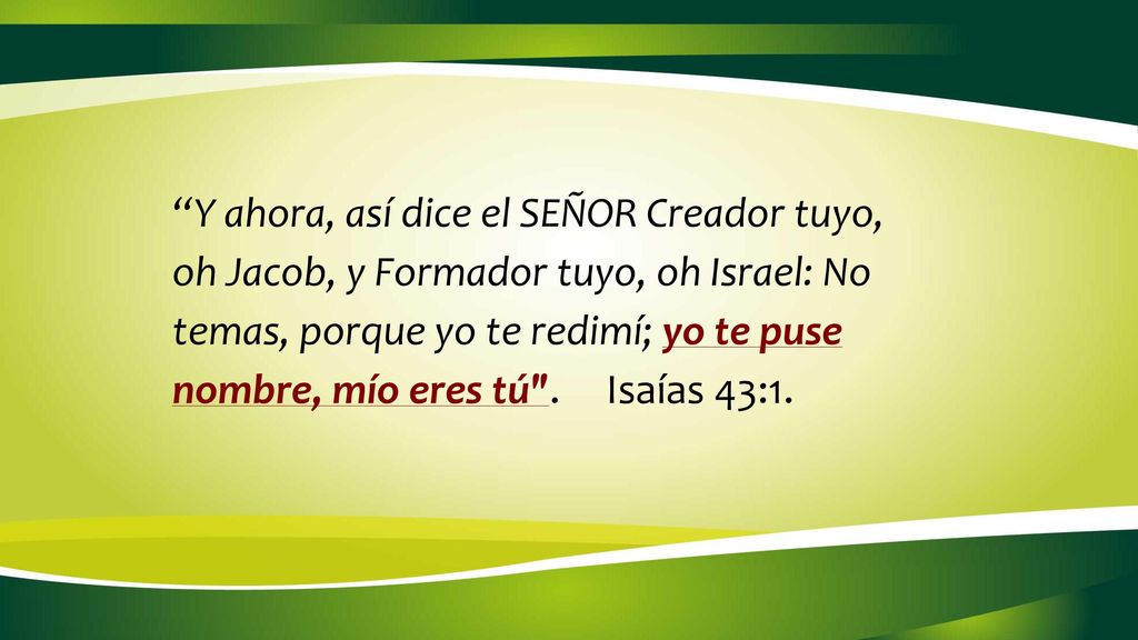 Y ahora, así dice el SEÑOR Creador tuyo, oh Jacob, y Formador tuyo, oh Israel: No temas, porque yo te redimí; yo te puse nombre, mío eres tú . Isaías 43:1.