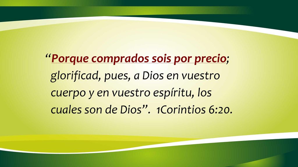 Porque comprados sois por precio; glorificad, pues, a Dios en vuestro cuerpo y en vuestro espíritu, los cuales son de Dios . 1Corintios 6:20.