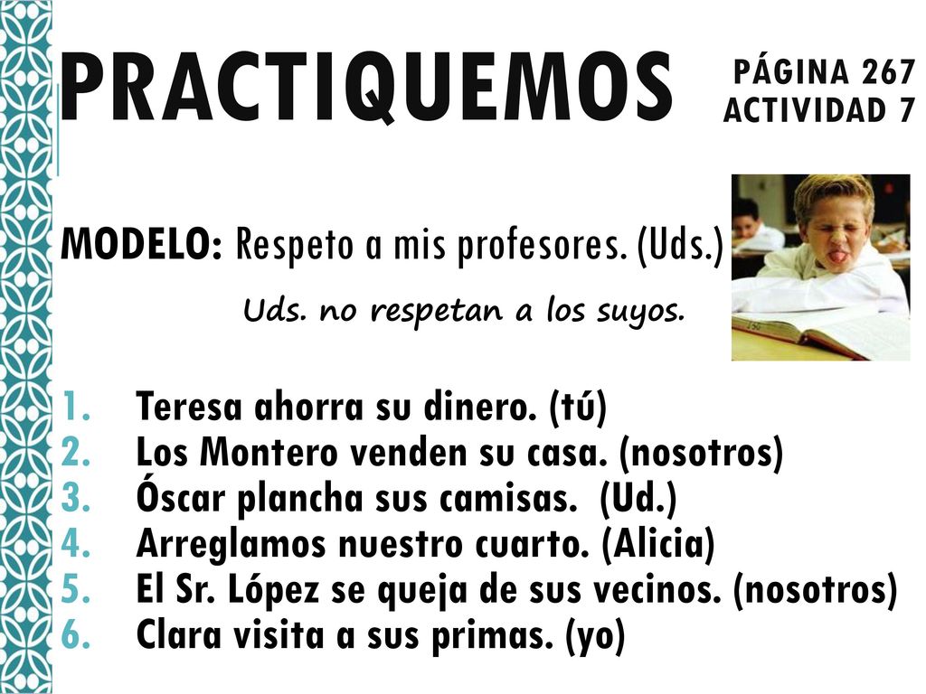 Practiquemos página 267. Actividad 7. MODELO: Respeto a mis profesores. (Uds.) Uds. no respetan a los suyos.