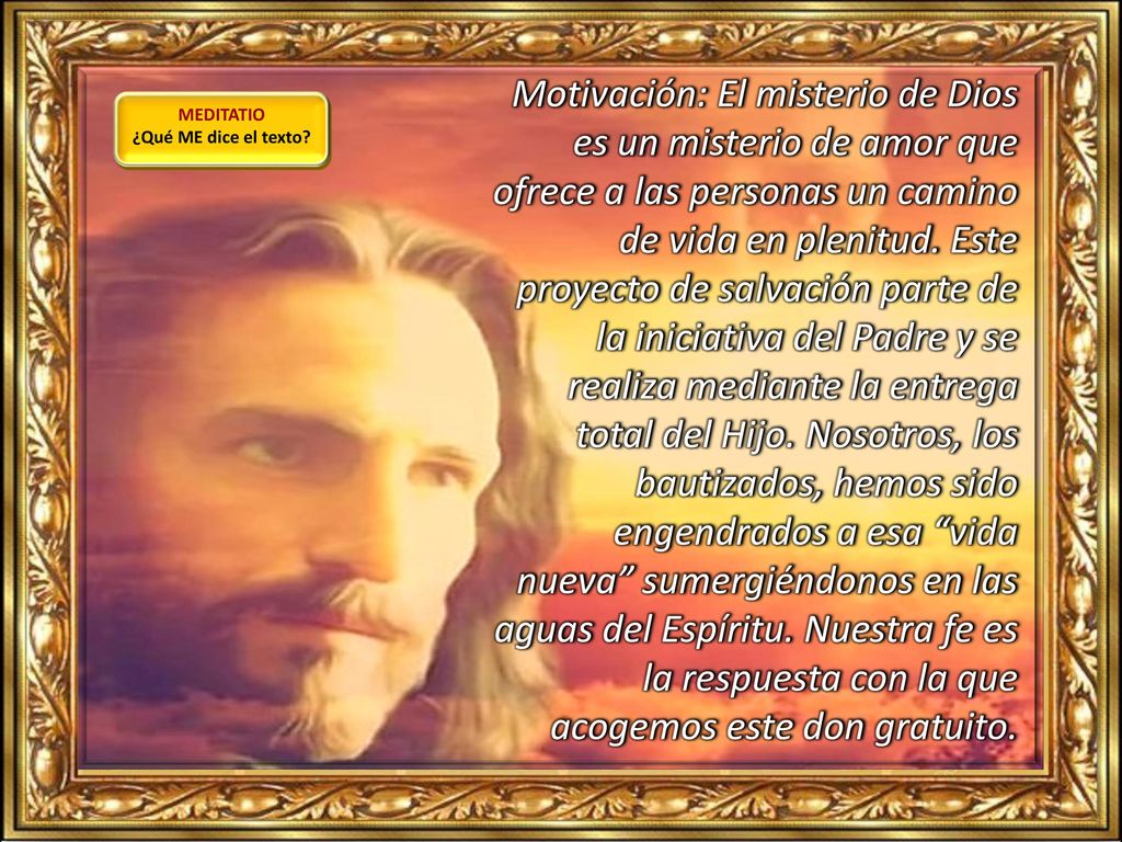 Motivación: El misterio de Dios es un misterio de amor que ofrece a las personas un camino de vida en plenitud. Este proyecto de salvación parte de la iniciativa del Padre y se realiza mediante la entrega total del Hijo. Nosotros, los bautizados, hemos sido engendrados a esa vida nueva sumergiéndonos en las aguas del Espíritu. Nuestra fe es la respuesta con la que acogemos este don gratuito.