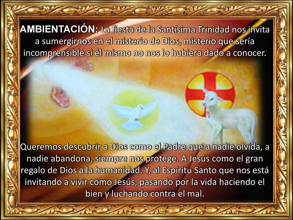 AMBIENTACIÓN: La fiesta de la Santísima Trinidad nos invita a sumergirnos en el misterio de Dios, misterio que sería incomprensible si él mismo no nos lo hubiera dado a conocer.