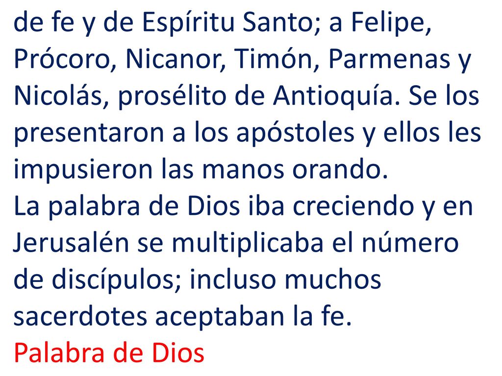 de fe y de Espíritu Santo; a Felipe, Prócoro, Nicanor, Timón, Parmenas y Nicolás, prosélito de Antioquía. Se los presentaron a los apóstoles y ellos les impusieron las manos orando. La palabra de Dios iba creciendo y en Jerusalén se multiplicaba el número de discípulos; incluso muchos sacerdotes aceptaban la fe.