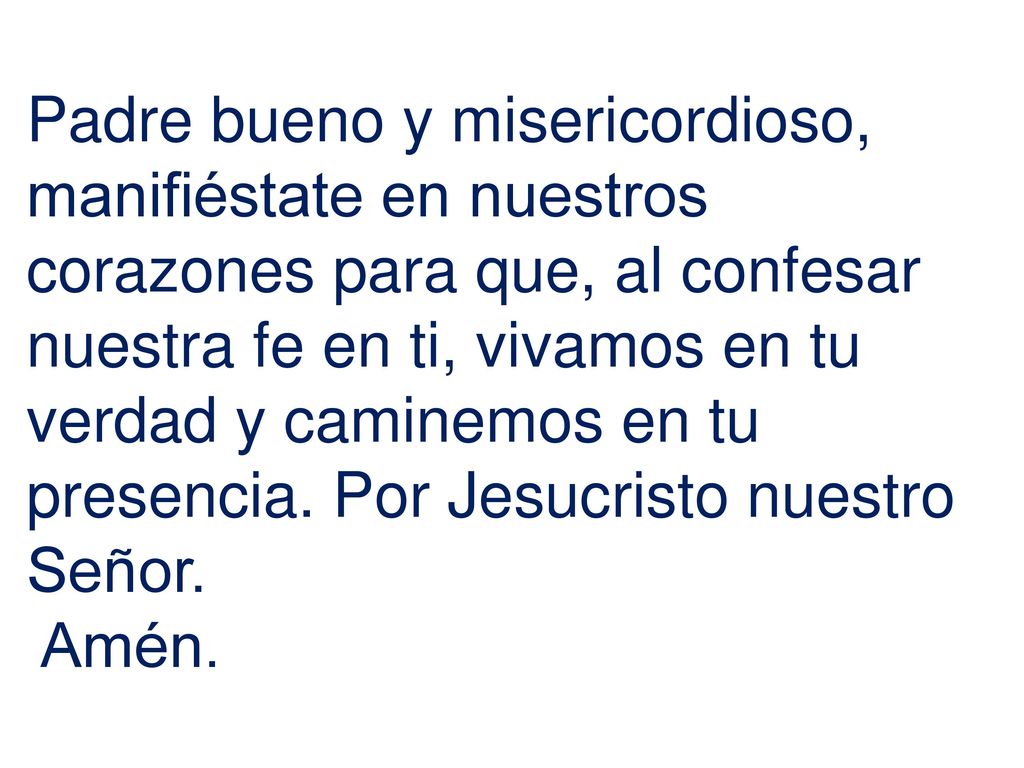 Padre bueno y misericordioso, manifiéstate en nuestros corazones para que, al confesar nuestra fe en ti, vivamos en tu verdad y caminemos en tu presencia. Por Jesucristo nuestro Señor.