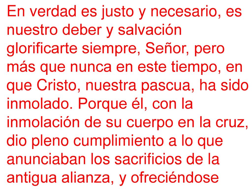 En verdad es justo y necesario, es nuestro deber y salvación glorificarte siempre, Señor, pero más que nunca en este tiempo, en que Cristo, nuestra pascua, ha sido inmolado.