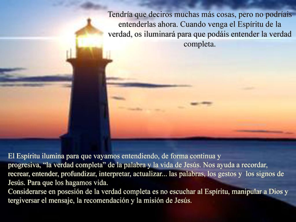 Tendría que deciros muchas más cosas, pero no podríais entenderlas ahora. Cuando venga el Espíritu de la verdad, os iluminará para que podáis entender la verdad completa.