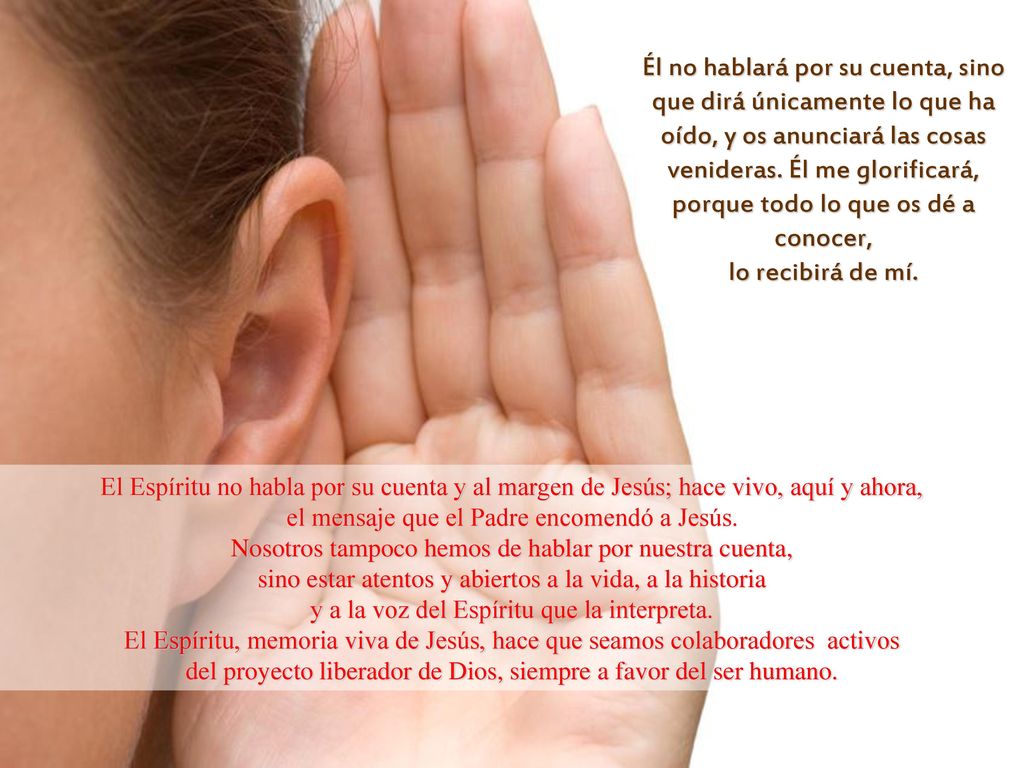 Él no hablará por su cuenta, sino que dirá únicamente lo que ha oído, y os anunciará las cosas venideras. Él me glorificará, porque todo lo que os dé a conocer, lo recibirá de mí.