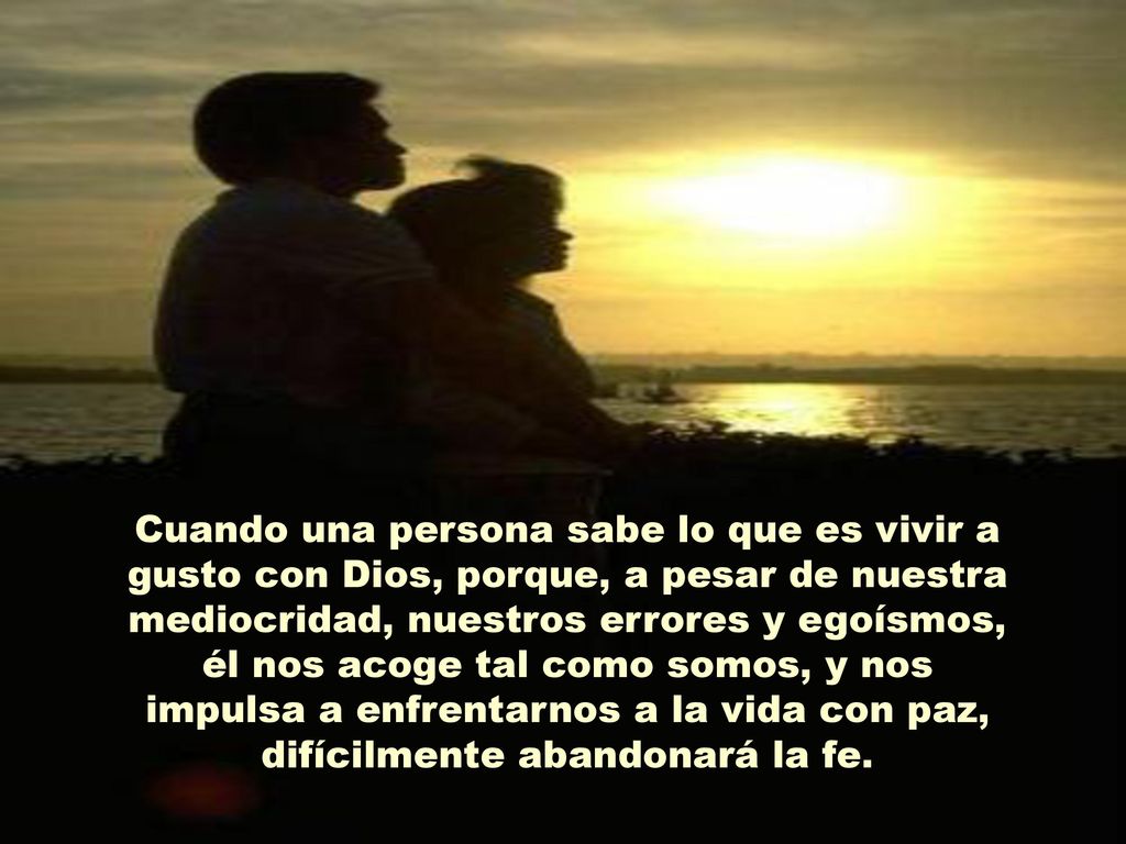 Cuando una persona sabe lo que es vivir a gusto con Dios, porque, a pesar de nuestra mediocridad, nuestros errores y egoísmos, él nos acoge tal como somos, y nos impulsa a enfrentarnos a la vida con paz, difícilmente abandonará la fe.