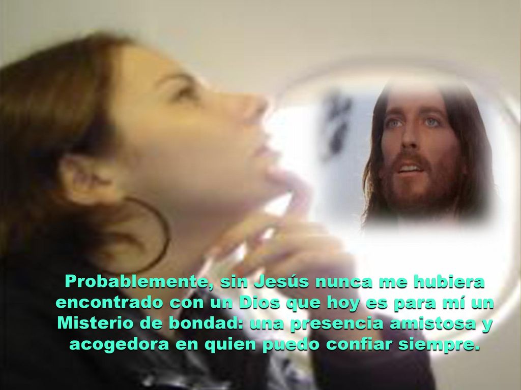 Probablemente, sin Jesús nunca me hubiera encontrado con un Dios que hoy es para mí un Misterio de bondad: una presencia amistosa y acogedora en quien puedo confiar siempre.