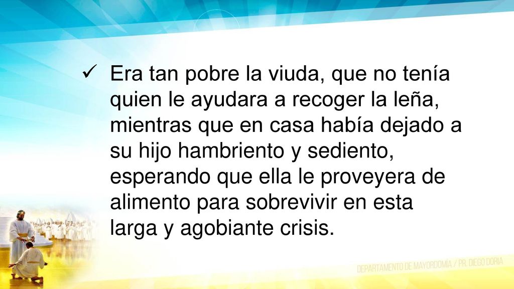 Era tan pobre la viuda, que no tenía quien le ayudara a recoger la leña, mientras que en casa había dejado a su hijo hambriento y sediento, esperando que ella le proveyera de alimento para sobrevivir en esta larga y agobiante crisis.