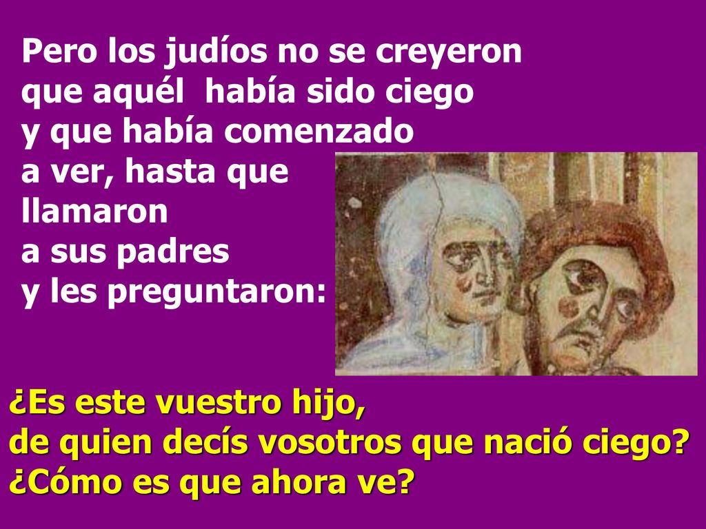 Pero los judíos no se creyeron que aquél había sido ciego y que había comenzado a ver, hasta que llamaron a sus padres y les preguntaron: