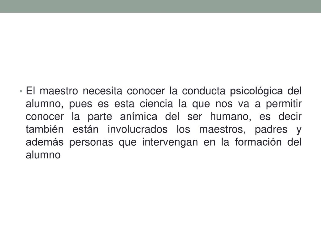 El maestro necesita conocer la conducta psicológica del alumno, pues es esta ciencia la que nos va a permitir conocer la parte anímica del ser humano, es decir también están involucrados los maestros, padres y además personas que intervengan en la formación del alumno