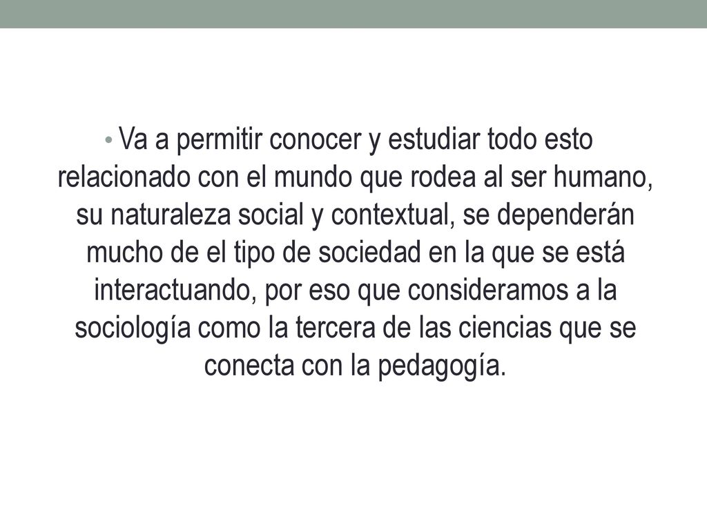 Va a permitir conocer y estudiar todo esto relacionado con el mundo que rodea al ser humano, su naturaleza social y contextual, se dependerán mucho de el tipo de sociedad en la que se está interactuando, por eso que consideramos a la sociología como la tercera de las ciencias que se conecta con la pedagogía.