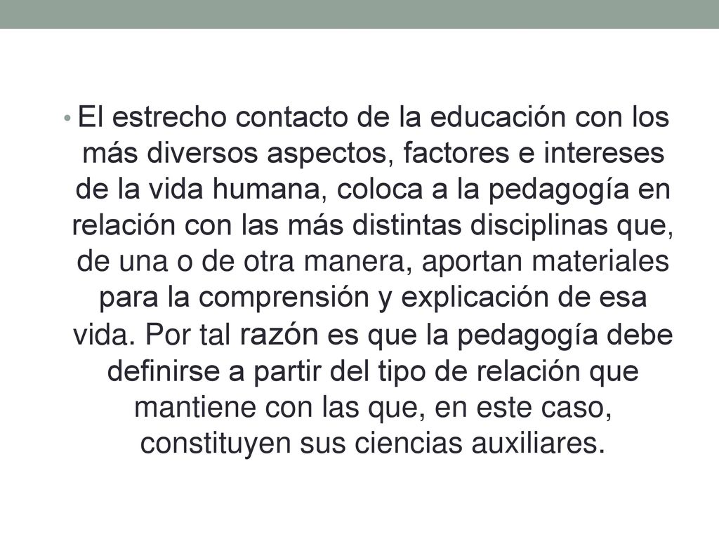 El estrecho contacto de la educación con los más diversos aspectos, factores e intereses de la vida humana, coloca a la pedagogía en relación con las más distintas disciplinas que, de una o de otra manera, aportan materiales para la comprensión y explicación de esa vida.