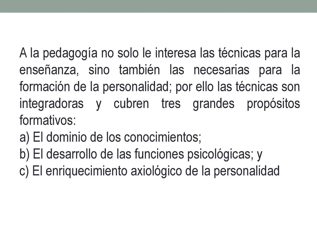 A la pedagogía no solo le interesa las técnicas para la enseñanza, sino también las necesarias para la formación de la personalidad; por ello las técnicas son integradoras y cubren tres grandes propósitos formativos: a) El dominio de los conocimientos; b) El desarrollo de las funciones psicológicas; y c) El enriquecimiento axiológico de la personalidad