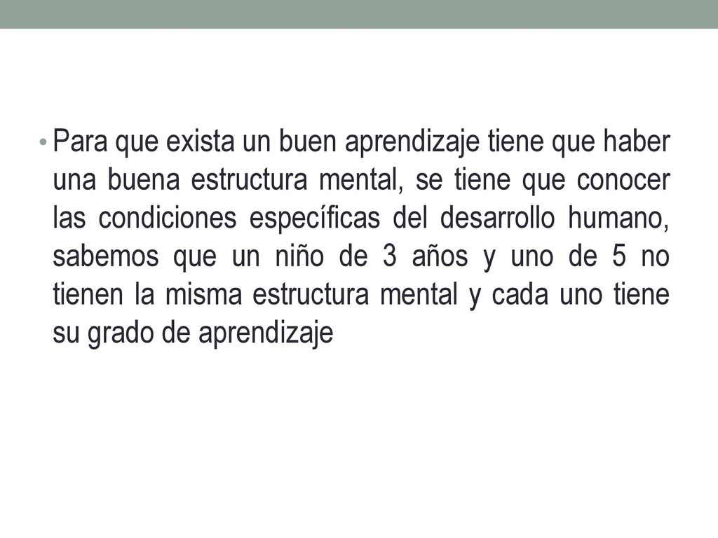 Para que exista un buen aprendizaje tiene que haber una buena estructura mental, se tiene que conocer las condiciones específicas del desarrollo humano, sabemos que un niño de 3 años y uno de 5 no tienen la misma estructura mental y cada uno tiene su grado de aprendizaje