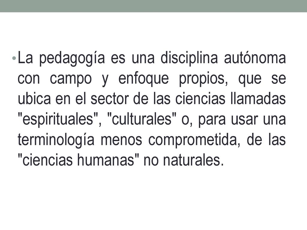 La pedagogía es una disciplina autónoma con campo y enfoque propios, que se ubica en el sector de las ciencias llamadas espirituales , culturales o, para usar una terminología menos comprometida, de las ciencias humanas no naturales.