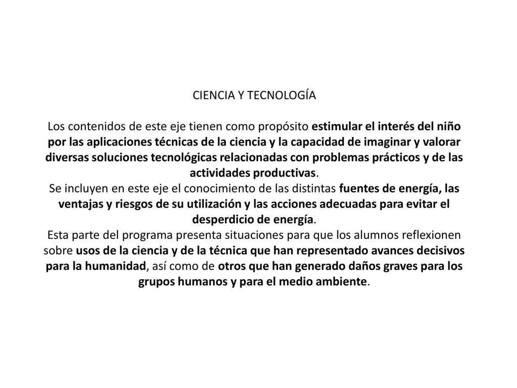 CIENCIA Y TECNOLOGÍA Los contenidos de este eje tienen como propósito estimular el interés del niño por las aplicaciones técnicas de la ciencia y la capacidad de imaginar y valorar diversas soluciones tecnológicas relacionadas con problemas prácticos y de las actividades productivas.