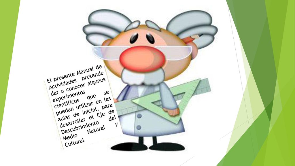 El presente Manual de Actividades pretende dar a conocer algunos experimentos científicos que se puedan utilizar en las aulas de inicial, para desarrollar el Eje de Descubrimiento del Medio Natural y Cultural