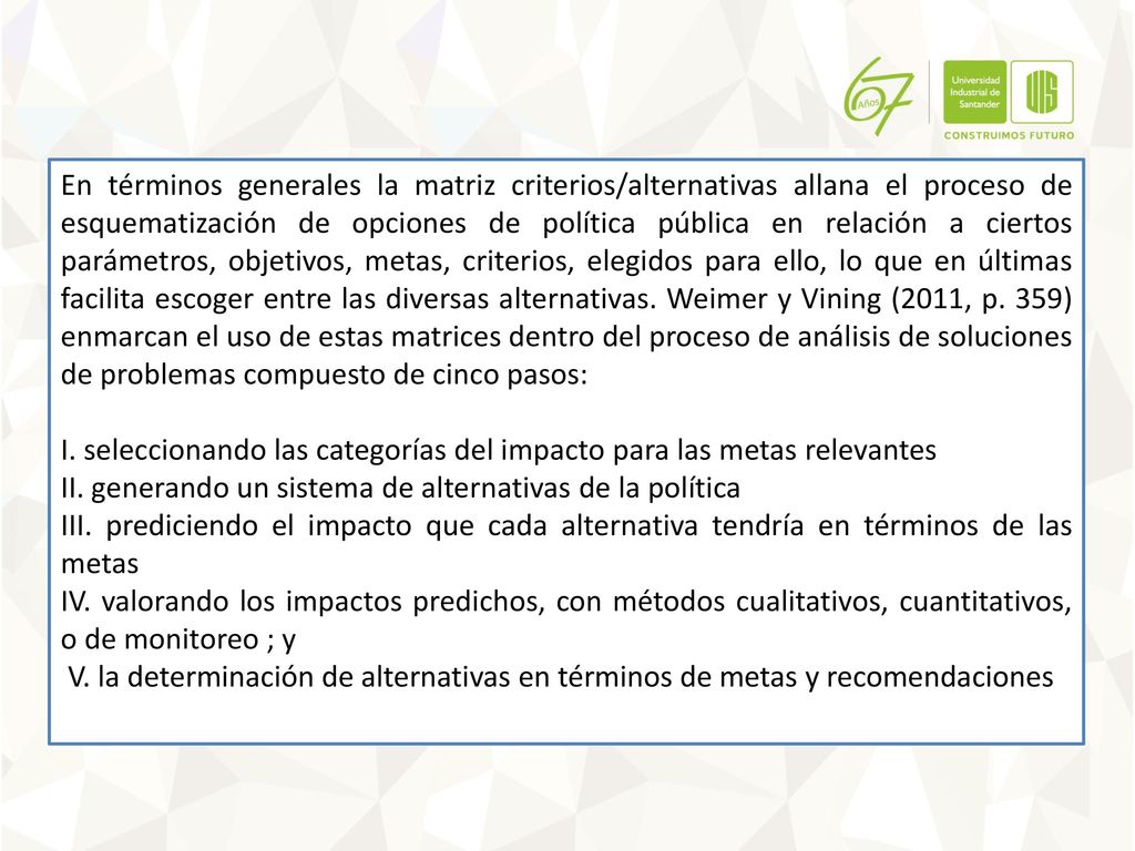 En términos generales la matriz criterios/alternativas allana el proceso de esquematización de opciones de política pública en relación a ciertos parámetros, objetivos, metas, criterios, elegidos para ello, lo que en últimas facilita escoger entre las diversas alternativas. Weimer y Vining (2011, p. 359) enmarcan el uso de estas matrices dentro del proceso de análisis de soluciones de problemas compuesto de cinco pasos: