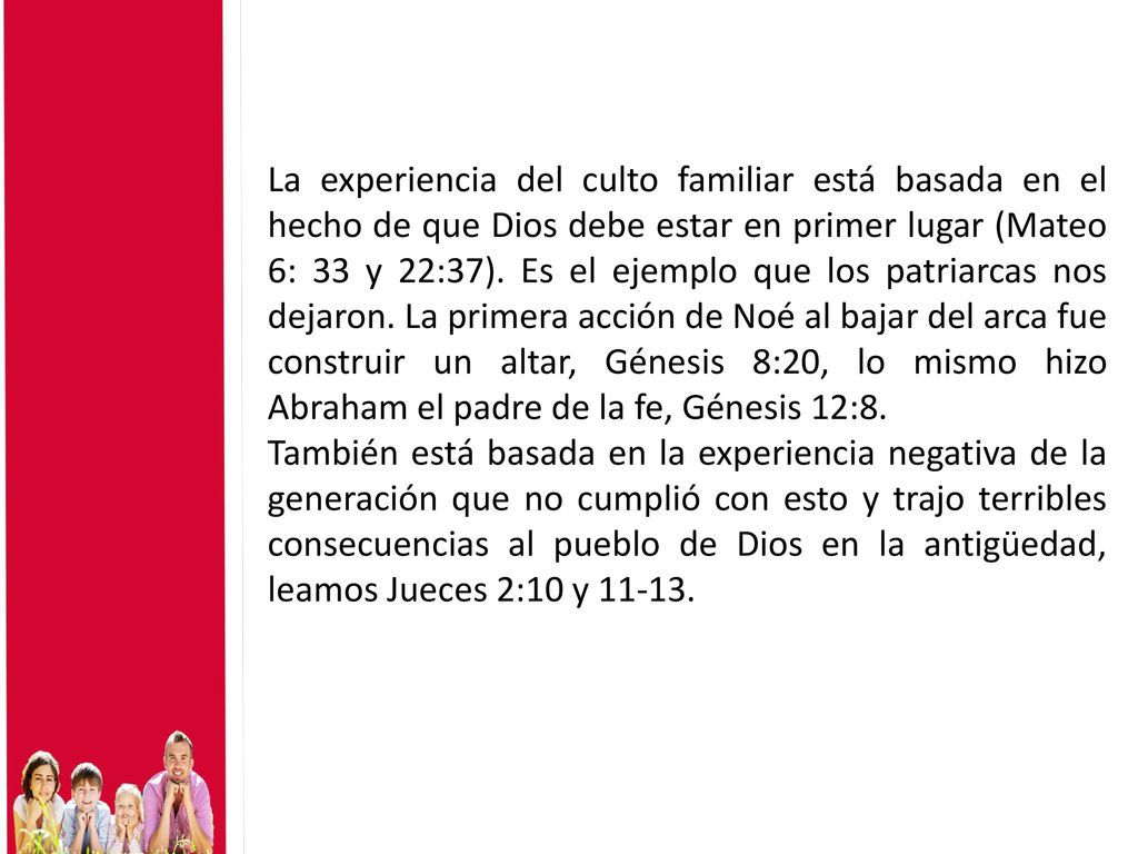 La experiencia del culto familiar está basada en el hecho de que Dios debe estar en primer lugar (Mateo 6: 33 y 22:37). Es el ejemplo que los patriarcas nos dejaron. La primera acción de Noé al bajar del arca fue construir un altar, Génesis 8:20, lo mismo hizo Abraham el padre de la fe, Génesis 12:8.