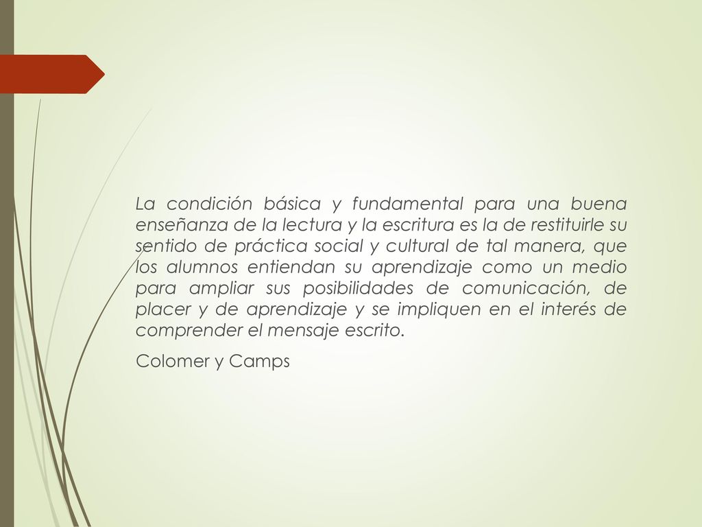 La condición básica y fundamental para una buena enseñanza de la lectura y la escritura es la de restituirle su sentido de práctica social y cultural de tal manera, que los alumnos entiendan su aprendizaje como un medio para ampliar sus posibilidades de comunicación, de placer y de aprendizaje y se impliquen en el interés de comprender el mensaje escrito.