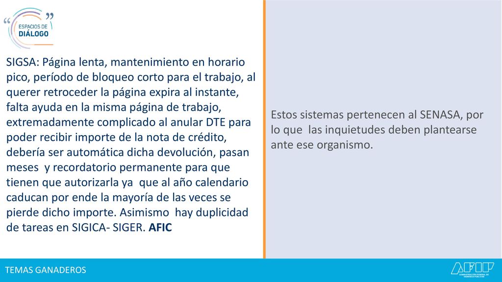 SIGSA: Página lenta, mantenimiento en horario pico, período de bloqueo corto para el trabajo, al querer retroceder la página expira al instante, falta ayuda en la misma página de trabajo, extremadamente complicado al anular DTE para poder recibir importe de la nota de crédito, debería ser automática dicha devolución, pasan meses y recordatorio permanente para que tienen que autorizarla ya que al año calendario caducan por ende la mayoría de las veces se pierde dicho importe. Asimismo hay duplicidad de tareas en SIGICA- SIGER. AFIC