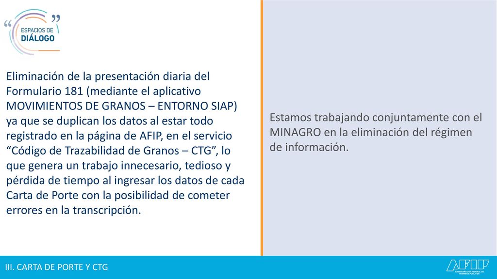Eliminación de la presentación diaria del Formulario 181 (mediante el aplicativo MOVIMIENTOS DE GRANOS – ENTORNO SIAP) ya que se duplican los datos al estar todo registrado en la página de AFIP, en el servicio Código de Trazabilidad de Granos – CTG , lo que genera un trabajo innecesario, tedioso y pérdida de tiempo al ingresar los datos de cada Carta de Porte con la posibilidad de cometer errores en la transcripción.