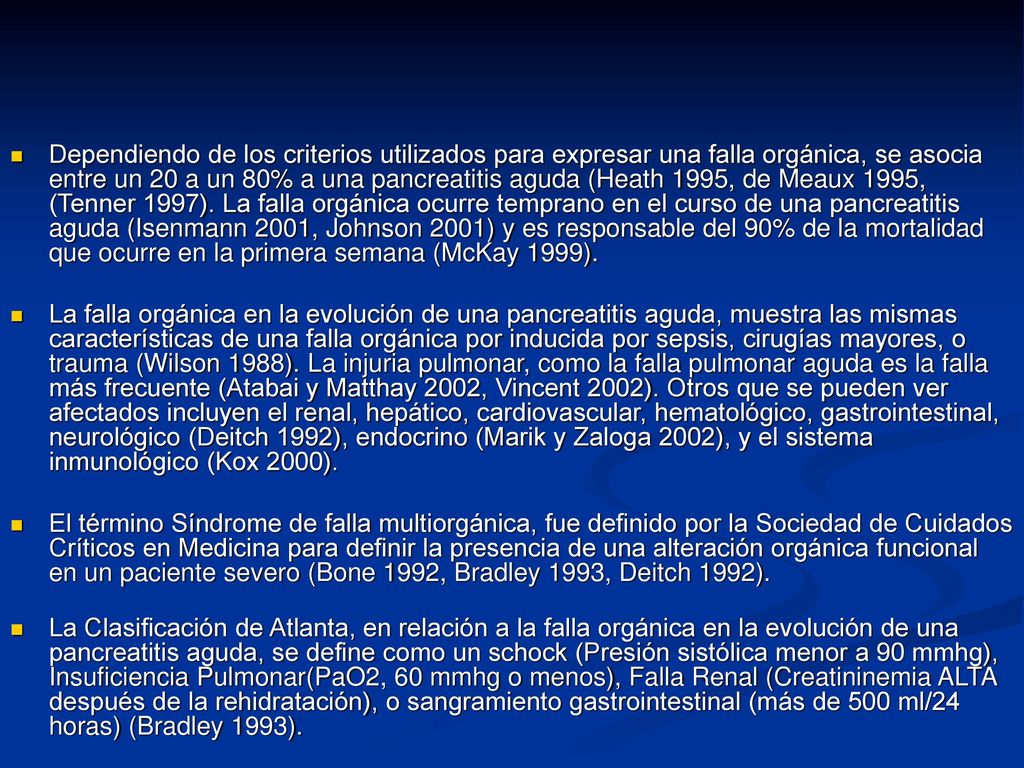 Dependiendo de los criterios utilizados para expresar una falla orgánica, se asocia entre un 20 a un 80% a una pancreatitis aguda (Heath 1995, de Meaux 1995, (Tenner 1997). La falla orgánica ocurre temprano en el curso de una pancreatitis aguda (Isenmann 2001, Johnson 2001) y es responsable del 90% de la mortalidad que ocurre en la primera semana (McKay 1999).