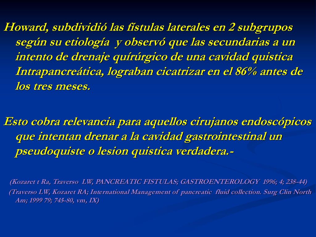 Howard, subdividió las fístulas laterales en 2 subgrupos según su etiología y observó que las secundarias a un intento de drenaje quírúrgico de una cavidad quistica Intrapancreática, lograban cicatrizar en el 86% antes de los tres meses.